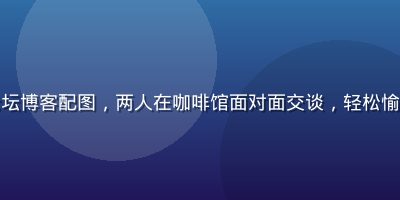爱情岛亚洲论坛博客配图，两人在咖啡馆面对面交谈，轻松愉快的约会氛围
